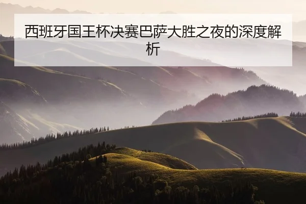 西班牙国王杯决赛巴萨大胜之夜的深度解析